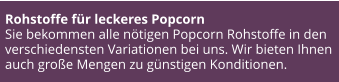 Rohstoffe für leckeres Popcorn Sie bekommen alle nötigen Popcorn Rohstoffe in den verschiedensten Variationen bei uns. Wir bieten Ihnen auch große Mengen zu günstigen Konditionen.